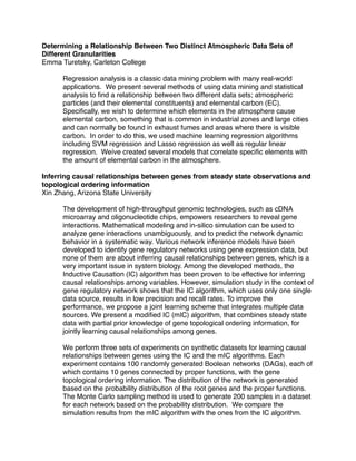 Determining a Relationship Between Two Distinct Atmospheric Data Sets of
Different Granularities
Emma Turetsky, Carleton College

      Regression analysis is a classic data mining problem with many real-world
      applications. We present several methods of using data mining and statistical
      analysis to ﬁnd a relationship between two different data sets; atmospheric
      particles (and their elemental constituents) and elemental carbon (EC).
      Speciﬁcally, we wish to determine which elements in the atmosphere cause
      elemental carbon, something that is common in industrial zones and large cities
      and can normally be found in exhaust fumes and areas where there is visible
      carbon. In order to do this, we used machine learning regression algorithms
      including SVM regression and Lasso regression as well as regular linear
      regression. Weíve created several models that correlate speciﬁc elements with
      the amount of elemental carbon in the atmosphere.

Inferring causal relationships between genes from steady state observations and
topological ordering information
Xin Zhang, Arizona State University

      The development of high-throughput genomic technologies, such as cDNA
      microarray and oligonucleotide chips, empowers researchers to reveal gene
      interactions. Mathematical modeling and in-silico simulation can be used to
      analyze gene interactions unambiguously, and to predict the network dynamic
      behavior in a systematic way. Various network inference models have been
      developed to identify gene regulatory networks using gene expression data, but
      none of them are about inferring causal relationships between genes, which is a
      very important issue in system biology. Among the developed methods, the
      Inductive Causation (IC) algorithm has been proven to be effective for inferring
      causal relationships among variables. However, simulation study in the context of
      gene regulatory network shows that the IC algorithm, which uses only one single
      data source, results in low precision and recall rates. To improve the
      performance, we propose a joint learning scheme that integrates multiple data
      sources. We present a modiﬁed IC (mIC) algorithm, that combines steady state
      data with partial prior knowledge of gene topological ordering information, for
      jointly learning causal relationships among genes.

      We perform three sets of experiments on synthetic datasets for learning causal
      relationships between genes using the IC and the mIC algorithms. Each
      experiment contains 100 randomly generated Boolean networks (DAGs), each of
      which contains 10 genes connected by proper functions, with the gene
      topological ordering information. The distribution of the network is generated
      based on the probability distribution of the root genes and the proper functions.
      The Monte Carlo sampling method is used to generate 200 samples in a dataset
      for each network based on the probability distribution. We compare the
      simulation results from the mIC algorithm with the ones from the IC algorithm.
 