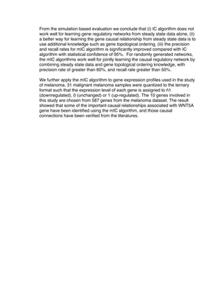 From the simulation based evaluation we conclude that (i) IC algorithm does not
work well for learning gene regulatory networks from steady state data alone, (ii)
a better way for learning the gene causal relationship from steady state data is to
use additional knowledge such as gene topological ordering, (iii) the precision
and recall rates for mIC algorithm is signiﬁcantly improved compared with IC
algorithm with statistical conﬁdence of 95%. For randomly generated networks,
the mIC algorithms work well for jointly learning the causal regulatory network by
combining steady state data and gene topological ordering knowledge, with
precision rate of greater than 60%, and recall rate greater than 50%.

We further apply the mIC algorithm to gene expression proﬁles used in the study
of melanoma. 31 malignant melanoma samples were quantized to the ternary
format such that the expression level of each gene is assigned to ñ1
(downregulated), 0 (unchanged) or 1 (up-regulated). The 10 genes involved in
this study are chosen from 587 genes from the melanoma dataset. The result
showed that some of the important causal relationships associated with WNT5A
gene have been identiﬁed using the mIC algorithm, and those causal
connections have been veriﬁed from the literatures.
 