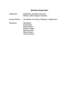 Workshop Organization

Organizers: 
 
     Hila Becker, Columbia University

     
       
     Bethany Lefﬂer, Rutgers University

Faculty Advisor:
   Lise Getoor, University of Maryland, College Park

Reviewers:
   
     Hila Becker
 

     
       
     Finale Doshi

     
       
     Seyda Ertekin

     
       
     Katherine Heller

     
       
     Bethany Lefﬂer

     
       
     Özgür Şimşek

     
       
     Jenn Wortmann
 