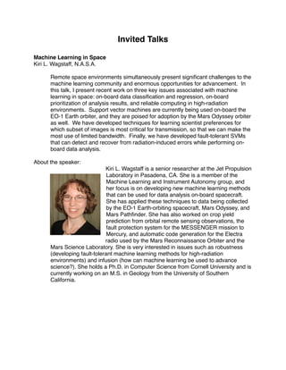 Invited Talks

Machine Learning in Space
Kiri L. Wagstaff, N.A.S.A.

      Remote space environments simultaneously present signiﬁcant challenges to the
      machine learning community and enormous opportunities for advancement. In
      this talk, I present recent work on three key issues associated with machine
      learning in space: on-board data classiﬁcation and regression, on-board
      prioritization of analysis results, and reliable computing in high-radiation
      environments. Support vector machines are currently being used on-board the
      EO-1 Earth orbiter, and they are poised for adoption by the Mars Odyssey orbiter
      as well. We have developed techniques for learning scientist preferences for
      which subset of images is most critical for transmission, so that we can make the
      most use of limited bandwidth. Finally, we have developed fault-tolerant SVMs
      that can detect and recover from radiation-induced errors while performing on-
      board data analysis.

About the speaker:
                             Kiri L. Wagstaff is a senior researcher at the Jet Propulsion
                              Laboratory in Pasadena, CA. She is a member of the
                              Machine Learning and Instrument Autonomy group, and
                              her focus is on developing new machine learning methods
                              that can be used for data analysis on-board spacecraft.
                              She has applied these techniques to data being collected
                              by the EO-1 Earth-orbiting spacecraft, Mars Odyssey, and
                              Mars Pathﬁnder. She has also worked on crop yield
                              prediction from orbital remote sensing observations, the
                              fault protection system for the MESSENGER mission to
                              Mercury, and automatic code generation for the Electra
                             radio used by the Mars Reconnaissance Orbiter and the
      Mars Science Laboratory. She is very interested in issues such as robustness
      (developing fault-tolerant machine learning methods for high-radiation
      environments) and infusion (how can machine learning be used to advance
      science?). She holds a Ph.D. in Computer Science from Cornell University and is
      currently working on an M.S. in Geology from the University of Southern
      California.
 