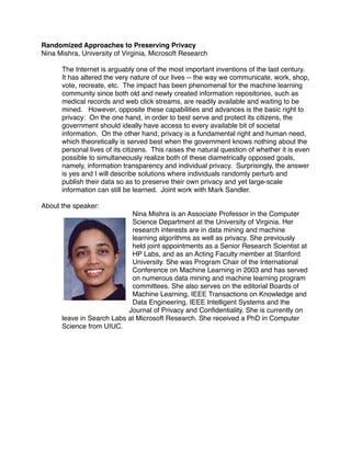 Randomized Approaches to Preserving Privacy
Nina Mishra, University of Virginia, Microsoft Research

      The Internet is arguably one of the most important inventions of the last century.
      It has altered the very nature of our lives -- the way we communicate, work, shop,
      vote, recreate, etc. The impact has been phenomenal for the machine learning
      community since both old and newly created information repositories, such as
      medical records and web click streams, are readily available and waiting to be
      mined. However, opposite these capabilities and advances is the basic right to
      privacy: On the one hand, in order to best serve and protect its citizens, the
      government should ideally have access to every available bit of societal
      information. On the other hand, privacy is a fundamental right and human need,
      which theoretically is served best when the government knows nothing about the
      personal lives of its citizens. This raises the natural question of whether it is even
      possible to simultaneously realize both of these diametrically opposed goals,
      namely, information transparency and individual privacy. Surprisingly, the answer
      is yes and I will describe solutions where individuals randomly perturb and
      publish their data so as to preserve their own privacy and yet large-scale
      information can still be learned. Joint work with Mark Sandler.

About the speaker:
                            Nina Mishra is an Associate Professor in the Computer
                            Science Department at the University of Virginia. Her
                            research interests are in data mining and machine
                            learning algorithms as well as privacy. She previously
                            held joint appointments as a Senior Research Scientist at
                            HP Labs, and as an Acting Faculty member at Stanford
                            University. She was Program Chair of the International
                            Conference on Machine Learning in 2003 and has served
                            on numerous data mining and machine learning program
                            committees. She also serves on the editorial Boards of
                            Machine Learning, IEEE Transactions on Knowledge and
                            Data Engineering, IEEE Intelligent Systems and the
                           Journal of Privacy and Conﬁdentiality. She is currently on
      leave in Search Labs at Microsoft Research. She received a PhD in Computer
      Science from UIUC.
 