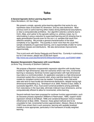 Talks

A General Agnostic Active Learning Algorithm
Claire Monteleoni, UC San Diego

      We present a simple, agnostic active learning algorithm that works for any
      hypothesis class of bounded VC dimension, and any data distribution. Most
      previous work on active learning either makes strong distributional assumptions,
      or else is computationally prohibitive. Our algorithm extends a scheme due to
      Cohn, Atlas, and Ladner to the agnostic setting (i.e. arbitrary noise), by (1)
      reformulating it using a reduction to supervised learning and (2) showing how to
      apply generalization bounds even for the non-i.i.d. samples that result from
      selective sampling. We provide a general characterization of the label
      complexity of our algorithm. This quantity is never more than the usual PAC
      sample complexity of supervised learning, and is exponentially smaller for some
      hypothesis classes and distributions. We also demonstrate improvements
      experimentally.

      This is joint work with Sanjoy Dasgupta and Daniel Hsu. Currently in submission,
      but for a full version, please see UCSD tech report:
      http://www.cse.ucsd.edu/Dienst/UI/2.0/Describe/ncstrl.ucsd_cse/CS2007-0898

Bayesian Nonparametric Regression with Local Models
Jo-Anne Ting, University of Southern California

      We propose a Bayesian nonparametric regression algorithm with locally linear
      models for high-dimensional, data-rich scenarios where real- time, incremental
      learning is necessary. Nonlinear function approximation with high-dimensional
      input data is a nontrivial problem. An application example is a high-dimensional
      movement system like a humanoid robot, where real-time learning of internal
      models for compliant control may be needed. Fortunately, many real-world
      data sets tend to have locally low dimensional distributions, despite having high
      dimensional embedding (e.g., Tenenbaum et al. 2000, Roweis & Saul, 2000). A
      successful algorithm, thus, must avoid numerical problems arising potentially
      from redundancy in the input data, eliminate irrelevant input dimensions, and be
      computationally efﬁcient to allow for incremental, online learning.

      Several methods have been proposed for nonlinear function approximation, such
      as Gaussian process regression (Williams & Rasmussen, 1996), support vector
      regression (Smola & Schölkopf, 1998) and variational Bayesian mixture models
      (Ghahramani & Beal, 2000). However, these global methods tend to be
      unsuitable for fast, incremental function approximation. Atkeson, Moore & Schaal
      (1997) have shown that in such scenarios, learning with spatially localized
      models is more appropriate, particularly in the framework of locally weighted
      learning.
 