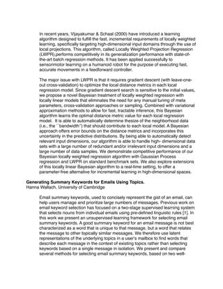 In recent years, Vijayakumar & Schaal (2000) have introduced a learning
     algorithm designed to fulﬁll the fast, incremental requirements of locally weighted
     learning, speciﬁcally targeting high-dimensional input domains through the use of
     local projections. This algorithm, called Locally Weighted Projection Regression
     (LWPR),performs competitively in its generalization performance with state-of-
     the-art batch regression methods. It has been applied successfully to
     sensorimotor learning on a humanoid robot for the purpose of executing fast,
     accurate movements in a feedforward controller.

     The major issue with LWPR is that it requires gradient descent (with leave-one-
     out cross-validation) to optimize the local distance metrics in each local
     regression model. Since gradient descent search is sensitive to the initial values,
     we propose a novel Bayesian treatment of locally weighted regression with
     locally linear models that eliminates the need for any manual tuning of meta
     parameters, cross-validation approaches or sampling. Combined with variational
     approximation methods to allow for fast, tractable inference, this Bayesian
     algorithm learns the optimal distance metric value for each local regression
     model. It is able to automatically determine thesize of the neighborhood data
     (i.e., the ``bandwidth’’) that should contribute to each local model. A Bayesian
     approach offers error bounds on the distance metrics and incorporates this
     uncertainty in the predictive distributions. By being able to automatically detect
     relevant input dimensions, our algorithm is able to handle high- dimensional data
     sets with a large number of redundant and/or irrelevant input dimensions and a
     large number of data samples. We demonstrate competitive performance of our
     Bayesian locally weighted regression algorithm with Gaussian Process
     regression and LWPR on standard benchmark sets. We also explore extensions
     of this locally linear Bayesian algorithm to a real-time setting, to offer a
     parameter-free alternative for incremental learning in high-dimensional spaces.

Generating Summary Keywords for Emails Using Topics.
Hanna Wallach, University of Cambridge

     Email summary keywords, used to concisely represent the gist of an email, can
     help users manage and prioritize large numbers of messages. Previous work on
     email keyword selection has focused on a two-stage supervised learning system
     that selects nouns from individual emails using pre-deﬁned linguistic rules [1]. In
     this work we present an unsupervised learning framework for selecting email
     summary keywords. A good summary keyword for an email message is not best
     characterized as a word that is unique to that message, but a word that relates
     the message to other topically similar messages. We therefore use latent
     representations of the underlying topics in a user's mailbox to ﬁnd words that
     describe each message in the context of existing topics rather than selecting
     keywords based on a single message in isolation. We present and compare
     several methods for selecting email summary keywords, based on two well-
 