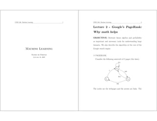 CPSC-540: Machine Learning                      1   CPSC-540: Machine Learning                                 2


                                    .               Lecture 2 - Google’s PageRank:
                                                    Why math helps
                                                    OBJECTIVE: Motivate linear algebra and probability
                                                    as important and necessary tools for understanding large
                                                    datasets. We also describe the algorithm at the core of the
               Machine Learning                     Google search engine.


                       Nando de Freitas             3 PAGERANK
                             January 16, 2007
                                                      Consider the following mini-web of 3 pages (the data):
                                                                                      0.1


                                                                                 x2
                                                                           1
                                                                                            0.9


                                                                                      0.4
                                                                      x1                          x3

                                                                                 0.6


                                                    The nodes are the webpages and the arrows are links. The
 