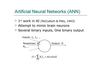 Artificial Neural Networks (ANN) 1 st  work in AI  (McCulloch & Pitts, 1943) Attempt to mimic brain neurons Several binary inputs, One binary output Inputs: I 1 , I 2 , … Output:  O Responses: R 1 , R 2 , … 