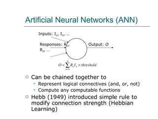 Artificial Neural Networks (ANN) Can be chained together to Represent logical connectives (and, or, not) Compute any computable functions Hebb (1949) introduced simple rule to modify connection strength (Hebbian Learning) Inputs: I 1 , I 2 , … Output:  O Responses: R 1 , R 2 , … 