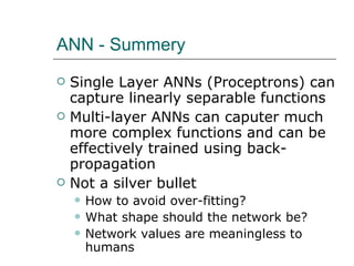 ANN - Summery Single Layer ANNs (Proceptrons) can capture linearly separable functions Multi-layer ANNs can caputer much more complex functions and can be effectively trained using back-propagation Not a silver bullet How to avoid over-fitting? What shape should the network be? Network values are meaningless to humans  
