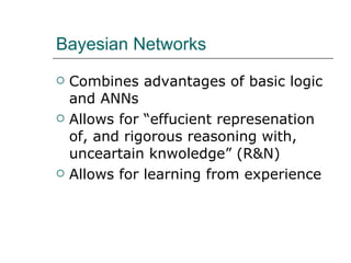 Bayesian Networks Combines advantages of basic logic and ANNs Allows for “effucient represenation of, and rigorous reasoning with, unceartain knwoledge” (R&N) Allows for learning from experience 
