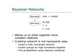 Bayesian Networks Allows us to chain together more complex relations Creating network is not necessarily easy Create a fully connected network Cluster groups w/ high correlation together Find probabilities using rejection sampling P(M) = 1/50000  M  P(S) T  .5 F  1/20 Meningitis Stiff Neck 