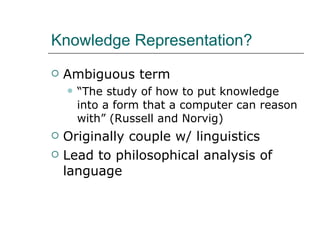 Knowledge Representation? Ambiguous term “ The study of how to put knowledge into a form that a computer can reason with” (Russell and Norvig) Originally couple w/ linguistics Lead to philosophical analysis of language 