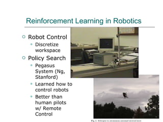 Reinforcement Learning in Robotics Robot Control Discretize workspace Policy Search Pegasus System (Ng, Stanford) Learned how to control robots Better than human pilots w/ Remote Control 