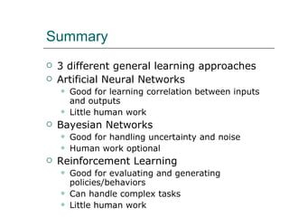 Summary 3 different general learning approaches Artificial Neural Networks Good for learning correlation between inputs and outputs Little human work Bayesian Networks Good for handling uncertainty and noise Human work optional Reinforcement Learning Good for evaluating and generating policies/behaviors Can handle complex tasks Little human work 