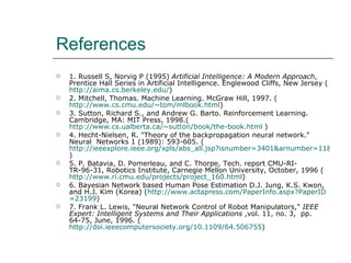 References 1. Russell S, Norvig P (1995)  Artificial Intelligence: A Modern Approach , Prentice Hall Series in Artificial Intelligence. Englewood Cliffs, New Jersey ( http://aima.cs.berkeley.edu/ ) 2. Mitchell, Thomas. Machine Learning. McGraw Hill, 1997. ( http://www.cs.cmu.edu/~tom/mlbook.html ) 3. Sutton, Richard S., and Andrew G. Barto. Reinforcement Learning. Cambridge, MA: MIT Press, 1998.( http://www.cs.ualberta.ca/~sutton/book/the-book.html  ) 4. Hecht-Nielsen, R. "Theory of the backpropagation neural network." Neural  Networks 1 (1989): 593-605. ( http://ieeexplore.ieee.org/xpls/abs_all.jsp?isnumber=3401&arnumber=118638 ) 5. P. Batavia, D. Pomerleau, and C. Thorpe, Tech. report CMU-RI-TR-96-31, Robotics Institute, Carnegie Mellon University, October, 1996 ( http://www.ri.cmu.edu/projects/project_160.html ) 6. Bayesian Network based Human Pose Estimation D.J. Jung, K.S. Kwon, and H.J. Kim (Korea) ( http:// www.actapress.com/PaperInfo.aspx?PaperID =23199 ) 7. Frank L. Lewis, "Neural Network Control of Robot Manipulators,"  IEEE Expert: Intelligent Systems and Their Applications  ,vol. 11, no. 3,  pp. 64-75, June, 1996. ( http://doi.ieeecomputersociety.org/10.1109/64.506755 ) 