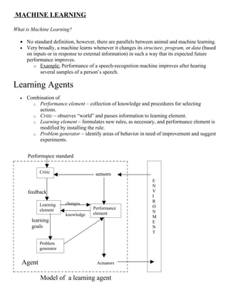 MACHINE LEARNING

What is Machine Learning?

  • No standard definition, however, there are parallels between animal and machine learning.
  • Very broadly, a machine learns whenever it changes its structure, program, or data (based
    on inputs or in response to external information) in such a way that its expected future
    performance improves.
       o Example: Performance of a speech-recognition machine improves after hearing
          several samples of a person’s speech.

Learning Agents
  •   Combination of
        o Performance element – collection of knowledge and procedures for selecting
          actions.
        o Critic – observes “world” and passes information to learning element.
        o Learning element – formulates new rules, as necessary, and performance element is
          modified by installing the rule.
        o Problem generator – identify areas of behavior in need of improvement and suggest
          experiments.


      Performance standard


           Critic                    sensors
                                                               E
                                                               N
      feedback                                                 V
                                                               I
                                                               R
           Learning    changes
                                   Performance                 O
           element                                             N
                       knowledge   element
                                                               M
        learning                                               E
        goals                                                  N
                                                               T

           Problem
           generator


   Agent                             Actuators


            Model of a learning agent
 