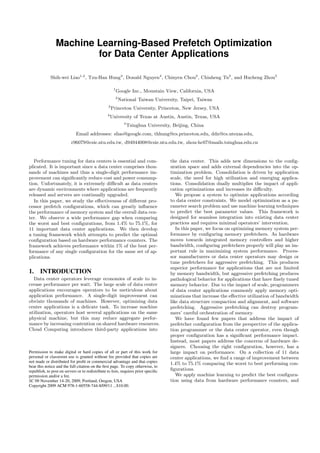 Machine Learning-Based Prefetch Optimization
                        for Data Center Applications

             Shih-wei Liao1,2 , Tzu-Han Hung3 , Donald Nguyen4 , Chinyen Chou2 , Chiaheng Tu2 , and Hucheng Zhou5

                                                       1
                                                           Google Inc., Mountain View, California, USA
                                                           2
                                                               National Taiwan University, Taipei, Taiwan
                                                  3
                                                      Princeton University, Princeton, New Jersey, USA
                                                 4
                                                     University of Texas at Austin, Austin, Texas, USA
                                                                 5
                                                                     Tsinghua University, Beijing, China
                             Email addresses: sliao@google.com, thhung@cs.princeton.edu, ddn@cs.utexas.edu,
                          r96079@csie.ntu.edu.tw, d94944008@csie.ntu.edu.tw, zhou-hc07@mails.tsinghua.edu.cn


   Performance tuning for data centers is essential and com-                            the data center. This adds new dimensions to the conﬁg-
plicated. It is important since a data center comprises thou-                           uration space and adds external dependencies into the op-
sands of machines and thus a single-digit performance im-                               timization problem. Consolidation is driven by application
provement can signiﬁcantly reduce cost and power consump-                               scale, the need for high utilization and emerging applica-
tion. Unfortunately, it is extremely diﬃcult as data centers                            tions. Consolidation dually multiplies the impact of appli-
are dynamic environments where applications are frequently                              cation optimizations and increases its diﬃculty.
released and servers are continually upgraded.                                             We propose a system to optimize applications according
   In this paper, we study the eﬀectiveness of diﬀerent pro-                            to data center constraints. We model optimization as a pa-
cessor prefetch conﬁgurations, which can greatly inﬂuence                               rameter search problem and use machine learning techniques
the performance of memory system and the overall data cen-                              to predict the best parameter values. This framework is
ter. We observe a wide performance gap when comparing                                   designed for seamless integration into existing data center
the worst and best conﬁgurations, from 1.4% to 75.1%, for                               practices and requires minimal operators’ intervention.
11 important data center applications. We then develop                                     In this paper, we focus on optimizing memory system per-
a tuning framework which attempts to predict the optimal                                formance by conﬁguring memory prefetchers. As hardware
conﬁguration based on hardware performance counters. The                                moves towards integrated memory controllers and higher
framework achieves performance within 1% of the best per-                               bandwidth, conﬁguring prefetchers properly will play an im-
formance of any single conﬁguration for the same set of ap-                             portant rule in maximizing system performance. Proces-
plications.                                                                             sor manufacturers or data center operators may design or
                                                                                        tune prefetchers for aggressive prefetching. This produces
                                                                                        superior performance for applications that are not limited
1. INTRODUCTION                                                                         by memory bandwidth, but aggressive prefetching produces
  Data center operators leverage economies of scale to in-                              pathological behavior for applications that have ﬁnely tuned
crease performance per watt. The large scale of data center                             memory behavior. Due to the impact of scale, programmers
applications encourages operators to be meticulous about                                of data center applications commonly apply memory opti-
application performance. A single-digit improvement can                                 mizations that increase the eﬀective utilization of bandwidth
obviate thousands of machines. However, optimizing data                                 like data structure compaction and alignment, and software
center applications is a delicate task. To increase machine                             prefetching. Aggressive prefetching can destroy program-
utilization, operators host several applications on the same                            mers’ careful orchestration of memory.
physical machine, but this may reduce aggregate perfor-                                    We have found few papers that address the impact of
mance by increasing contention on shared hardware resources.                            prefetcher conﬁguration from the perspective of the applica-
Cloud Computing introduces third-party applications into                                tion programmer or the data center operator, even though
                                                                                        proper conﬁguration has a signiﬁcant performance impact.
                                                                                        Instead, most papers address the concerns of hardware de-
                                                                                        signers. Choosing the right conﬁguration, however, has a
Permission to make digital or hard copies of all or part of this work for               large impact on performance. On a collection of 11 data
personal or classroom use is granted without fee provided that copies are               center applications, we ﬁnd a range of improvement between
not made or distributed for proﬁt or commercial advantage and that copies               1.4% to 75.1% comparing the worst to best performing con-
bear this notice and the full citation on the ﬁrst page. To copy otherwise, to
republish, to post on servers or to redistribute to lists, requires prior speciﬁc       ﬁgurations.
permission and/or a fee.                                                                   We apply machine learning to predict the best conﬁgura-
SC 09 November 14-20, 2009, Portland, Oregon, USA                                       tion using data from hardware performance counters, and
Copyright 2009 ACM 978-1-60558-744-8/09/11 ...$10.00.
 