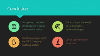 Conclusion
Our approach has a low
complexity and is easy to
understand or realize
The accuracy of the model
tell us the model’s
performance is good
Our strategy outperforms
the SP500 “long only”
traditional strategy
Can be used for further
future uses
 