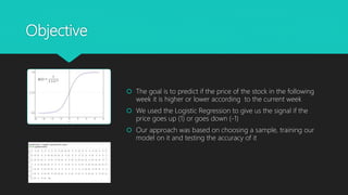 Objective
 The goal is to predict if the price of the stock in the following
week it is higher or lower according to the current week
 We used the Logistic Regression to give us the signal if the
price goes up (1) or goes down (-1)
 Our approach was based on choosing a sample, training our
model on it and testing the accuracy of it
 
