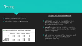 Testing
 Predict p and force to [-1 or 1]
 Actual vs prediction  ACCURACY
Analysis of Classification report:
 Precision: number of true positives over
the number of true positives plus the
number of false positives.
 Recall: number of true positives over the
number of true positives plus the number
of false negatives.
 F1: weighted average of the precision and
recall F1 = 2 * (precision * recall) /
(precision + recall)
 