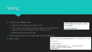 Testing
 K-Fold Cross validation test
 split your entire dataset into k”folds” (k=10)
 For 1st fold in your dataset, build your model on rest 9 folds of the
dataset. Then, test the model to check  take the error
 Repeat process and take average
 Almost same score as our model train set. Good approach
 0.63 vs 0.65
 
