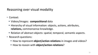 Reasoning over visual modality
• Context:
 Videos/Images: compositional data
 Hierarchy of visual information: objects, actions, attributes,
relations, commonsense knowledge.
 Relation of abstract objects: spatial, temporal, semantic aspects.
• Research questions:
 How to represent object/action relations in images and videos?
 How to reason with object/action relations?
21
 