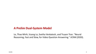 20/08/2020 23
A Prelim Dual-System Model
Le, Thao Minh, Vuong Le, Svetha Venkatesh, and Truyen Tran. "Neural
Reasoning, Fast and Slow, for Video Question Answering." IJCNN (2020).
 