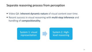 Separate reasoning process from perception
24
 Video QA: inherent dynamic nature of visual content over time.
 Recent success in visual reasoning with multi-step inference and
handling of compositionality.
System 1: visual
representation
System 2: High-
level reasoning
 