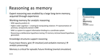 Reasoning as memory
Expert reasoning was enabled by a large long-term memory,
acquired through experience
Working memory for analytic reasoning
 WM capacity predicts IQ
 Higher order cognition = creating & manipulating relations  representation of
premises, temporarily stored in WM
 WM is a system to support information binding to a coordinate system
 Reasoning as deliberative hypothesis testing  memory-retrieval based hypothesis
generation
Knowledge structures support reasoning
Fuzzy-trace theory: gist ( intuition) and verbatim memory (
analytic processing)
Memory is critical for episodic future thinking (mental simulation)
20/08/2020 46
 