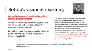 Bottou’s vision of reasoning
Reasoning is not necessarily achieved by
making logical inferences
There is a continuity between algebraically
rich inference and connecting together
trainable learning systems
Central to reasoning is composition rules to
guide the combinations of modules to
address new tasks
20/08/2020 8
“When we observe a visual scene, when we
hear a complex sentence, we are able to
explain in formal terms the relation of the
objects in the scene, or the precise meaning of
the sentence components. However, there is no
evidence that such a formal analysis
necessarily takes place: we see a scene, we
hear a sentence, and we just know what they
mean. This suggests the existence of a middle
layer, already a form of reasoning, but not
yet formal or logical.”
Bottou, Léon. "From machine learning to machine reasoning." Machine learning 94.2
(2014): 133-149.
 