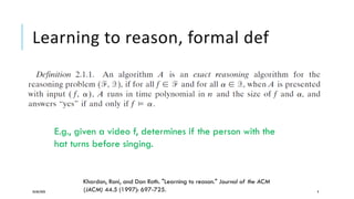 Learning to reason, formal def
20/08/2020 9
Khardon, Roni, and Dan Roth. "Learning to reason." Journal of the ACM
(JACM) 44.5 (1997): 697-725.
E.g., given a video f, determines if the person with the
hat turns before singing.
 