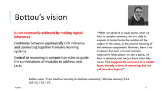 Bottou’s vision
Is not necessarily achieved by making logical
inferences
Continuity between algebraically rich inference
and connecting together trainable learning
systems
Central to reasoning is composition rules to guide
the combinations of modules to address new
tasks
24/06/2020 10
“When we observe a visual scene, when we
hear a complex sentence, we are able to
explain in formal terms the relation of the
objects in the scene, or the precise meaning of
the sentence components. However, there is no
evidence that such a formal analysis
necessarily takes place: we see a scene, we
hear a sentence, and we just know what they
mean. This suggests the existence of a middle
layer, already a form of reasoning, but not
yet formal or logical.”
Bottou, Léon. "From machine learning to machine reasoning." Machine learning 94.2
(2014): 133-149.
 