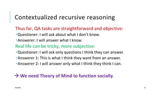 Contextualized recursive reasoning
Thus far, QA tasks are straightforward and objective:
Questioner: I will ask about what I don’t know.
Answerer: I will answer what I know.
Real life can be tricky, more subjective:
Questioner: I will ask only questions I think they can answer.
Answerer 1: This is what I think they want from an answer.
Answerer 2: I will answer only what I think they think I can.
 We need Theory of Mind to function socially.
24/06/2020 66
 