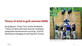 24/06/2020 68
Theory of mind in guilt aversion MARL
Dung Nguyen, Truyen Tran, Svetha Venkatesh,
“Theory of Mind with Guilt Aversion Facilitates
Cooperative Reinforcement Learning”, ICLR’20
Workshop on Bridging AI and Cognitive Science.
Credit: Office of Public Affairs
 