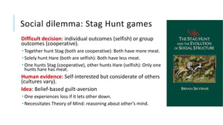Social dilemma: Stag Hunt games
Difficult decision: individual outcomes (selfish) or group
outcomes (cooperative).
 Together hunt Stag (both are cooperative): Both have more meat.
 Solely hunt Hare (both are selfish): Both have less meat.
 One hunts Stag (cooperative), other hunts Hare (selfish): Only one
hunts hare has meat.
Human evidence: Self-interested but considerate of others
(cultures vary).
Idea: Belief-based guilt-aversion
 One experiences loss if it lets other down.
 Necessitates Theory of Mind: reasoning about other’s mind.
 