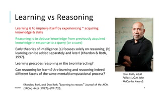 Learning vs Reasoning
Learning is to improve itself by experiencing ~ acquiring
knowledge & skills
Reasoning is to deduce knowledge from previously acquired
knowledge in response to a query (or a cues)
Early theories of intelligence (a) focuses solely on reasoning, (b)
learning can be added separately and later! (Khardon & Roth,
1997).
Learning precedes reasoning or the two interacting?
Can reasoning be learnt? Are learning and reasoning indeed
different facets of the same mental/computational process?
24/06/2020 9
Khardon, Roni, and Dan Roth. "Learning to reason." Journal of the ACM
(JACM) 44.5 (1997): 697-725.
(Dan Roth; ACM
Fellow; IJCAI John
McCarthy Award)
 