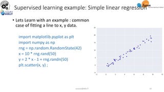 Supervised learning example: Simple linear regression
• Lets Learn with an example : common
case of fitting a line to x, y data.
import matplotlib.pyplot as plt
import numpy as np
rng = np.random.RandomState(42)
x = 10 * rng.rand(50)
y = 2 * x - 1 + rng.randn(50)
plt.scatter(x, y) ;
sarwan@NIELIT 10
 