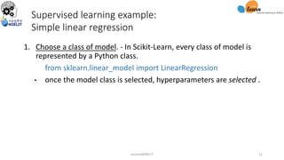1. Choose a class of model. - In Scikit-Learn, every class of model is
represented by a Python class.
from sklearn.linear_model import LinearRegression
• once the model class is selected, hyperparameters are selected .
Supervised learning example:
Simple linear regression
sarwan@NIELIT 11
 