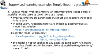 2. Choose model hyperparameters. An important point is that a class of
model is not the same as an instance of a model.
• hyperparameters are parameters that must be set before the model
is fit to data
• In Scikit-Learn, hyperparameters are chosen by passing values at
model instantiation.
model = LinearRegression( fit_intercept=True )
Finally the model will become :
LinearRegression( copy_X=True, fit_intercept=True,
n_jobs=1, normalize=False)
• the model is not yet applied to any data: the Scikit-Learn API makes
very clear the distinction between choice of model and application of
model to data.
Supervised learning example: Simple linear regression
sarwan@NIELIT 12
 