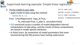 4. Fit the model to your data.
• apply model to data using fit() method
model.fit( X , y )
Final: LinearRegression( copy_X=True,
fit_intercept=True, n_jobs=1, normalize=False)
• fit() command causes a number of model-dependent internal
computations to take place, and the results of these computations
are stored in model specific attributes
• In Scikit-Learn, by convention all model parameters that were
learned during the fit() process have trailing underscores
Supervised learning example: Simple linear regression
sarwan@NIELIT 14
 