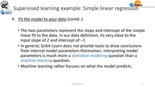 4. Fit the model to your data.(contd..)
• The two parameters represent the slope and intercept of the simple
linear fit to the data. In our data definition, its very close to the
input slope of 2 and intercept of –1
• In general, Scikit-Learn does not provide tools to draw conclusions
from internal model parameters themselves: interpreting model
parameters is much more a statistical modeling question than a
machine learning question.
• Machine learning rather focuses on what the model predicts.
Supervised learning example: Simple linear regression
sarwan@NIELIT 15
 