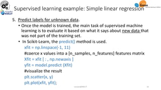 5. Predict labels for unknown data.
• Once the model is trained, the main task of supervised machine
learning is to evaluate it based on what it says about new data that
was not part of the training set.
• In Scikit-Learn, the predict() method is used.
xfit = np.linspace(-1, 11)
#coerce x values into a [n_samples, n_features] features matrix
Xfit = xfit [ : , np.newaxis ]
yfit = model.predict (Xfit)
#visualize the result
plt.scatter(x, y)
plt.plot(xfit, yfit);
Supervised learning example: Simple linear regression
sarwan@NIELIT 16
 