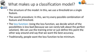 What makes up a classification model?
• The structure of the model: In this, we use a threshold on a single
feature.
• The search procedure: In this, we try every possible combination of
feature and threshold.
• The loss function: Using the loss function, we decide which of the
possibilities is less bad (because we can rarely talk about the perfect
solution). We can use the training error or just define this point the
other way around and say that we want the best accuracy.
• Traditionally, people want the loss function to be minimum.
sarwan@NIELIT 17
 