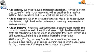• Alternatively, we might have different loss functions. It might be that
one type of error is much more costly than another. In a medical
setting, false negatives and false positives are not equivalent.
• A false negative (when the result of a test comes back negative, but
that is false) might lead to the patient not receiving treatment for a
serious disease.
• A false positive (when the test comes back positive even though the
patient does not actually have that disease) might lead to additional
tests for confirmation purposes or unnecessary treatment (which can
still have costs, including side effects from the treatment).
• With spam filtering, we may face the same problem; incorrectly
deleting a non-spam e-mail can be very dangerous for the user, while
letting a spam e-mail through is just a minor annoyance.
sarwan@NIELIT 18
 
