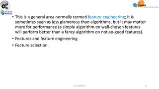 • This is a general area normally termed feature engineering; it is
sometimes seen as less glamorous than algorithms, but it may matter
more for performance (a simple algorithm on well-chosen features
will perform better than a fancy algorithm on not-so-good features).
• Features and feature engineering
• Feature selection.
sarwan@NIELIT 20
 