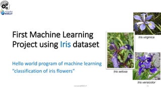 First Machine Learning
Project using Iris dataset
Hello world program of machine learning
“classification of iris flowers”
Iris virginica
Iris setosa
Iris versicolor
sarwan@NIELIT 21
 