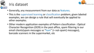 Iris dataset
• Generally, any measurement from our data as features.
• This is the supervised learning or classification problem; given labeled
examples, we can design a rule that will eventually be applied to
other examples.
• Other modern application examples of Pattern classification : Optical
Character Recognition (OCR) in the post office, spam filtering in our
email clients(spam messages vs “ham” {= not-spam} messages),
barcode scanners in the supermarket, etc
sarwan@NIELIT 24
 