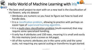 Hello World of Machine Learning with Iris
• The best small project to start with on a new tool is the classification of
iris flowers. why iris dataset
• Attributes are numeric so you have to figure out how to load and
handle data.
• It is a classification problem, allowing to practice with perhaps an
easier type of supervised learning algorithm.
• It is a multi-class classification problem (multi-nominal) that may
require some specialized handling.
• It only has 4 attributes and 150 rows, meaning it is small and easily
fits into memory (and a screen or A4 page).
• All of the numeric attributes are in the same units and the same
scale, not requiring any special scaling or transforms to get started.
sarwan@NIELIT 25
 