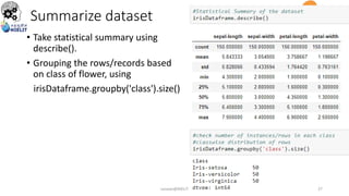 Summarize dataset
• Take statistical summary using
describe().
• Grouping the rows/records based
on class of flower, using
irisDataframe.groupby('class').size()
sarwan@NIELIT 27
 