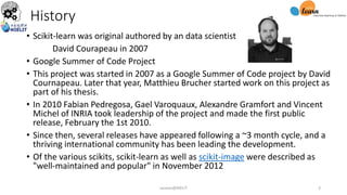 History
• Scikit-learn was original authored by an data scientist
David Courapeau in 2007
• Google Summer of Code Project
• This project was started in 2007 as a Google Summer of Code project by David
Cournapeau. Later that year, Matthieu Brucher started work on this project as
part of his thesis.
• In 2010 Fabian Pedregosa, Gael Varoquaux, Alexandre Gramfort and Vincent
Michel of INRIA took leadership of the project and made the first public
release, February the 1st 2010.
• Since then, several releases have appeared following a ~3 month cycle, and a
thriving international community has been leading the development.
• Of the various scikits, scikit-learn as well as scikit-image were described as
"well-maintained and popular" in November 2012
sarwan@NIELIT 3
 