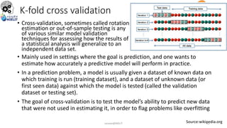 K-fold cross validation
• Cross-validation, sometimes called rotation
estimation or out-of-sample testing is any
of various similar model validation
techniques for assessing how the results of
a statistical analysis will generalize to an
independent data set.
Source:wikipedia.org
• Mainly used in settings where the goal is prediction, and one wants to
estimate how accurately a predictive model will perform in practice.
• In a prediction problem, a model is usually given a dataset of known data on
which training is run (training dataset), and a dataset of unknown data (or
first seen data) against which the model is tested (called the validation
dataset or testing set).
• The goal of cross-validation is to test the model’s ability to predict new data
that were not used in estimating it, in order to flag problems like overfitting
sarwan@NIELIT 32
 