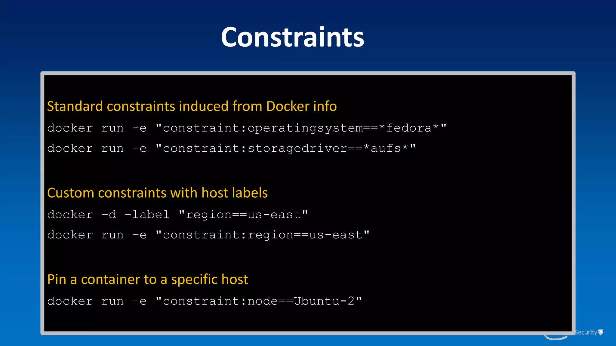Constraints
Standard constraints induced from Docker info
docker run –e "constraint:operatingsystem==*fedora*"
docker run –e "constraint:storagedriver==*aufs*"
Custom constraints with host labels
docker –d –label "region==us-east"
docker run –e "constraint:region==us-east"
Pin a container to a specific host
docker run –e "constraint:node==Ubuntu-2"
 